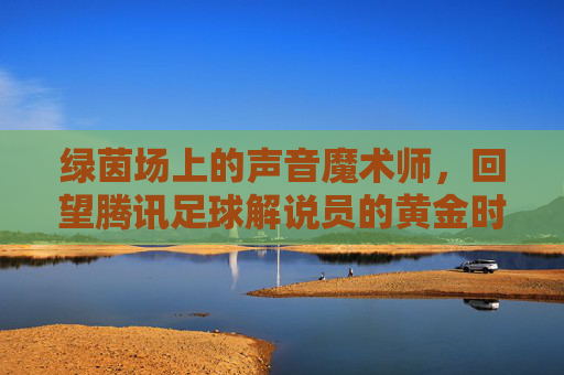 绿茵场上的声音魔术师,回望腾讯足球解说员的黄金时代与独特魅力