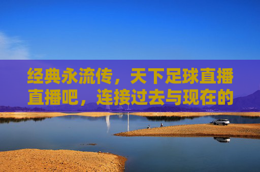经典永流传,天下足球直播直播吧,连接过去与现在的足球盛宴