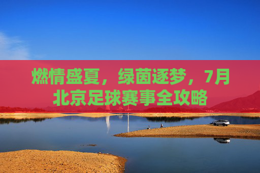 燃情盛夏,绿茵逐梦,7月北京足球赛事全攻略