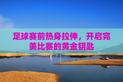 足球赛前热身拉伸,开启完美比赛的黄金钥匙
