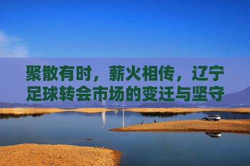 聚散有时，薪火相传，辽宁足球转会市场的变迁与坚守