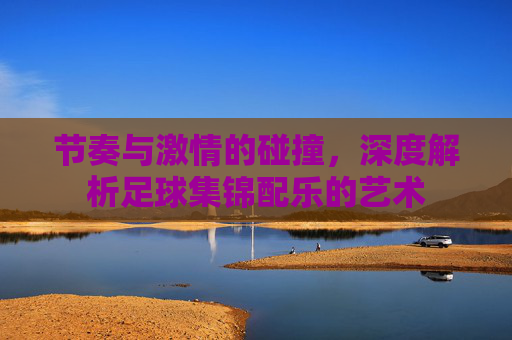 节奏与激情的碰撞，深度解析足球集锦配乐的艺术