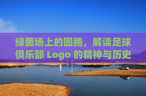 绿茵场上的图腾,解读足球俱乐部 Logo 的精神与历史
