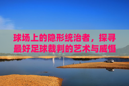 球场上的隐形统治者，探寻最好足球裁判的艺术与威慑