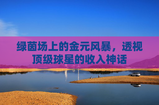 绿茵场上的金元风暴,透视顶级球星的收入神话