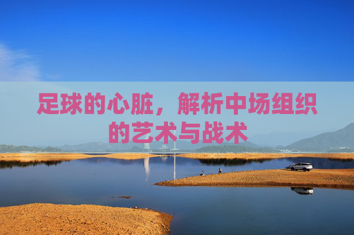 足球的心脏,解析中场组织的艺术与战术