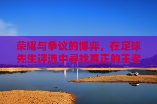 荣耀与争议的博弈，在足球先生评选中寻找真正的王者