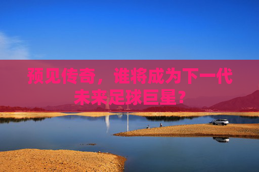 预见传奇,谁将成为下一代未来足球巨星?