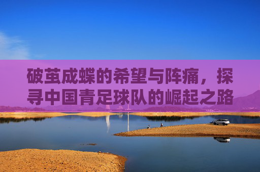破茧成蝶的希望与阵痛,探寻中国青足球队的崛起之路