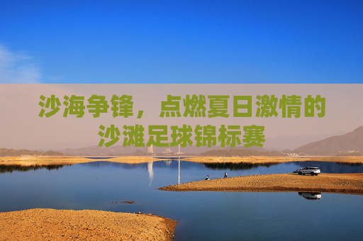 沙海争锋,点燃夏日激情的沙滩足球锦标赛
