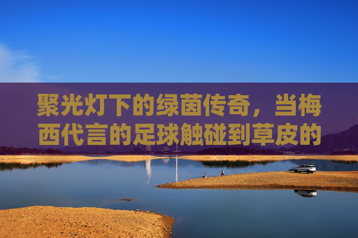 聚光灯下的绿茵传奇,当梅西代言的足球触碰到草皮的那一刻