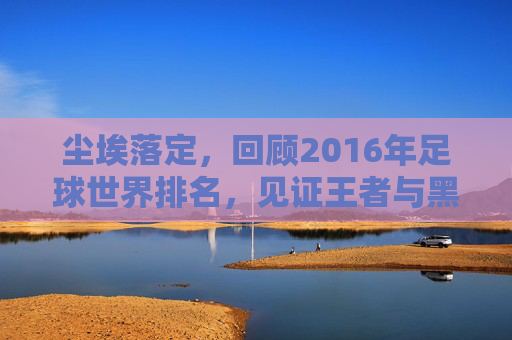 尘埃落定,回顾2016年足球世界排名,见证王者与黑马的更迭