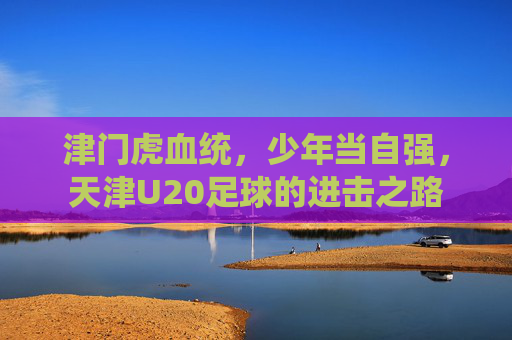 津门虎血统,少年当自强,天津U20足球的进击之路