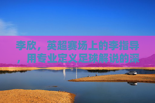 李欣,英超赛场上的李指导,用专业定义足球解说的深度