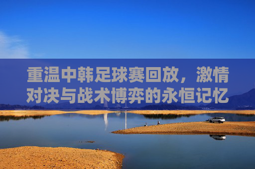 重温中韩足球赛回放,激情对决与战术博弈的永恒记忆