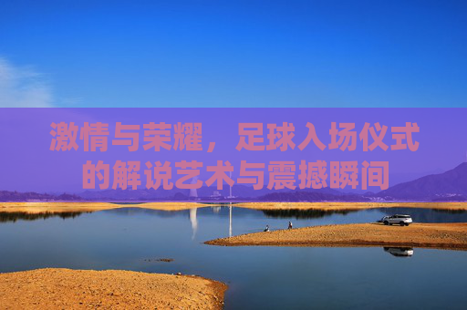 激情与荣耀,足球入场仪式的解说艺术与震撼瞬间
