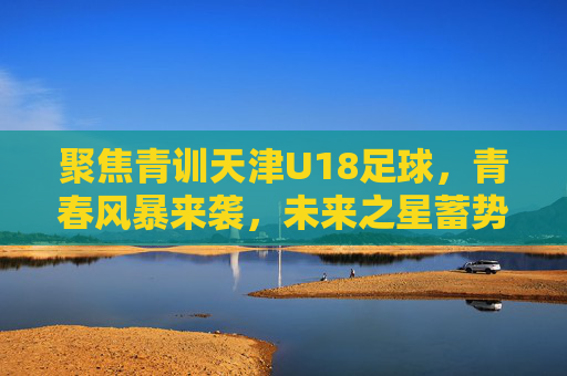 聚焦青训天津U18足球,青春风暴来袭,未来之星蓄势待发