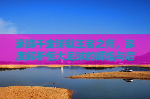 豪掷千金铸就王者之师,深度解析恒大足球的辉煌与启示