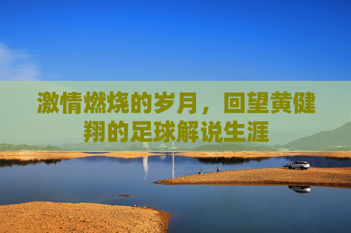 激情燃烧的岁月,回望黄健翔的足球解说生涯
