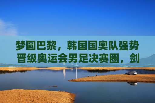 梦圆巴黎,韩国国奥队强势晋级奥运会男足决赛圈,剑指金牌