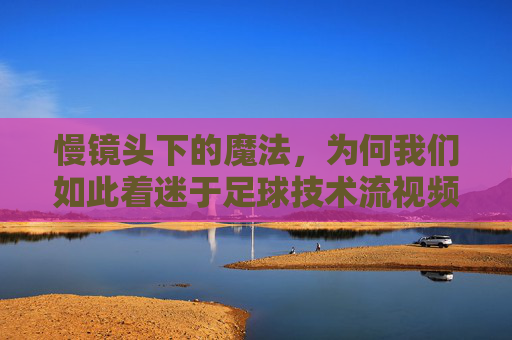 慢镜头下的魔法,为何我们如此着迷于足球技术流视频