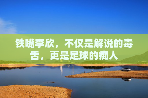 铁嘴李欣,不仅是解说的毒舌,更是足球的痴人