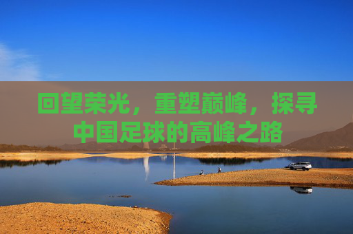 回望荣光,重塑巅峰,探寻中国足球的高峰之路