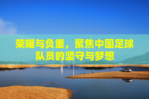 荣耀与负重,聚焦中国足球队员的坚守与梦想