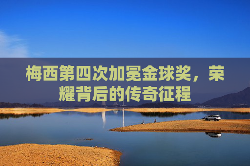 梅西第四次加冕金球奖，荣耀背后的传奇征程