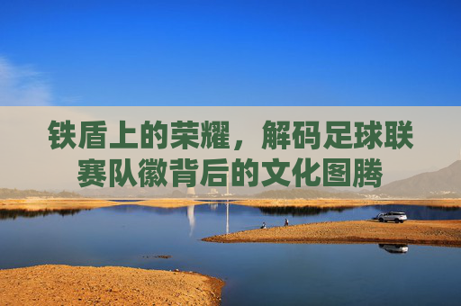 铁盾上的荣耀,解码足球联赛队徽背后的文化图腾