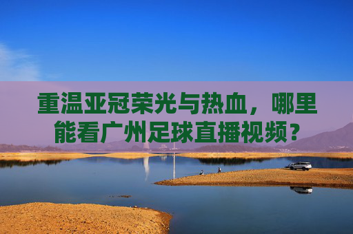 重温亚冠荣光与热血,哪里能看广州足球直播视频?