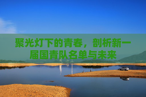聚光灯下的青春,剖析新一届国青队名单与未来