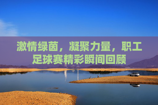 激情绿茵,凝聚力量,职工足球赛精彩瞬间回顾