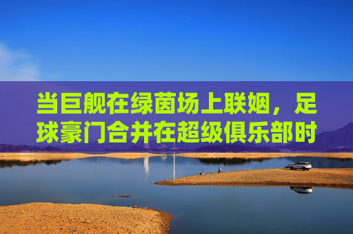 当巨舰在绿茵场上联姻,足球豪门合并在超级俱乐部时代的逻辑与狂想