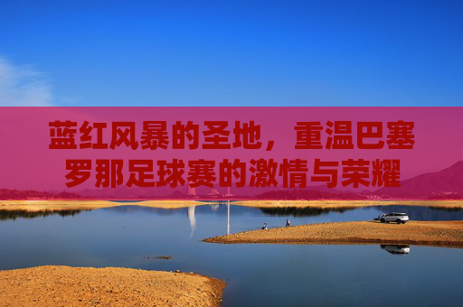 蓝红风暴的圣地,重温巴塞罗那足球赛的激情与荣耀