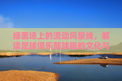 绿茵场上的流动风景线,解读足球俱乐部球服的文化与魅力