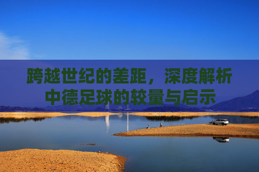 跨越世纪的差距，深度解析中德足球的较量与启示