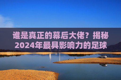谁是真正的幕后大佬?揭秘2024年最具影响力的足球老板排名