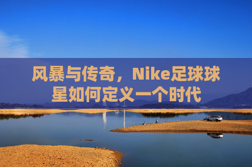 风暴与传奇,Nike足球球星如何定义一个时代