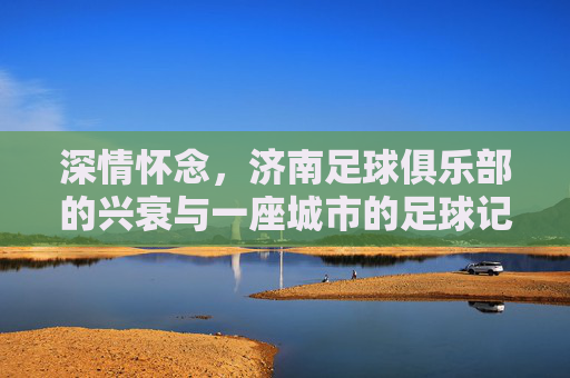 深情怀念,济南足球俱乐部的兴衰与一座城市的足球记忆