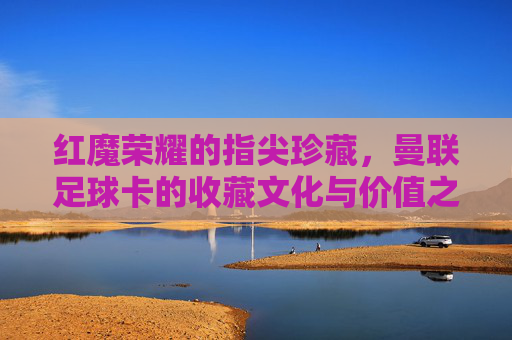 红魔荣耀的指尖珍藏,曼联足球卡的收藏文化与价值之旅