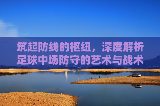 筑起防线的枢纽,深度解析足球中场防守的艺术与战术