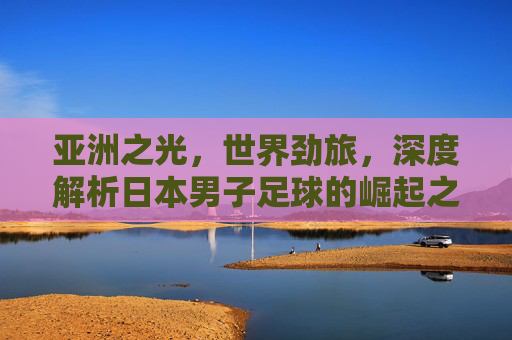 亚洲之光,世界劲旅,深度解析日本男子足球的崛起之路