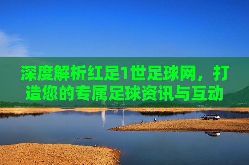 深度解析红足1世足球网,打造您的专属足球资讯与互动社区