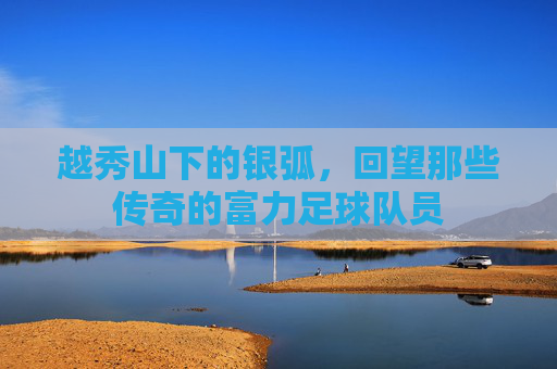 越秀山下的银弧,回望那些传奇的富力足球队员