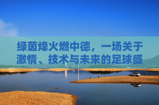 绿茵烽火燃中德,一场关于激情、技术与未来的足球盛宴