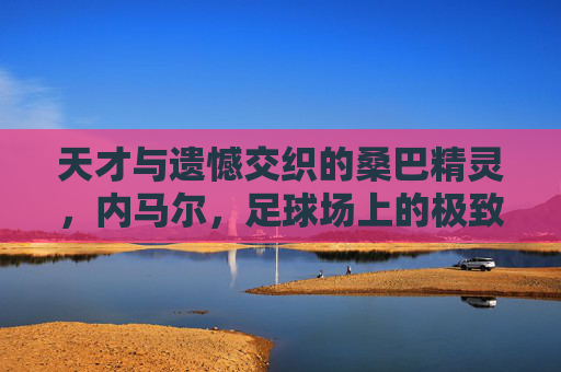 天才与遗憾交织的桑巴精灵,内马尔,足球场上的极致浪漫