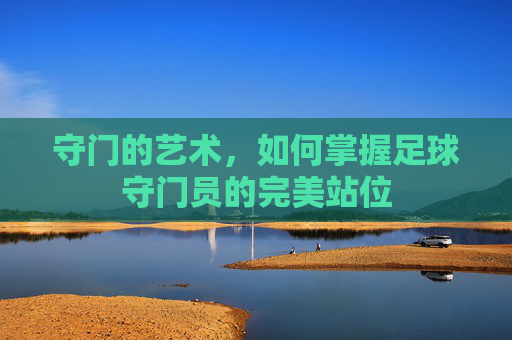 守门的艺术,如何掌握足球守门员的完美站位