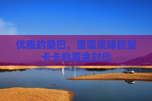 优雅的桑巴,重温足球巨星卡卡的黄金时代