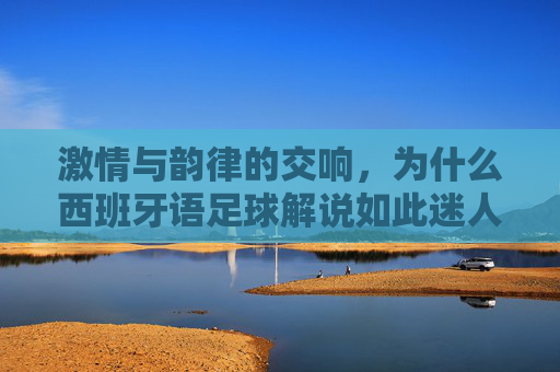 激情与韵律的交响,为什么西班牙语足球解说如此迷人